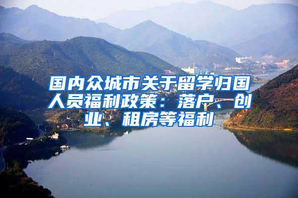 国内众城市关于留学归国人员福利政策：落户、创业、租房等福利