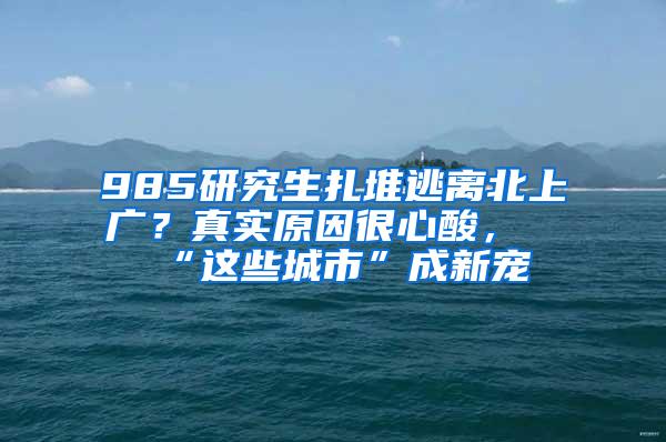 985研究生扎堆逃离北上广？真实原因很心酸，“这些城市”成新宠