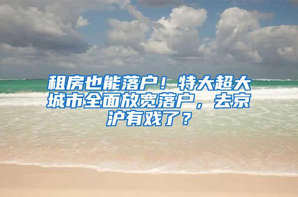 租房也能落户！特大超大城市全面放宽落户，去京沪有戏了？