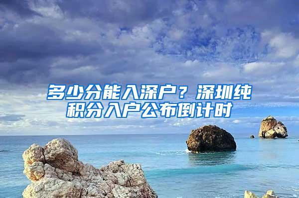 多少分能入深户？深圳纯积分入户公布倒计时
