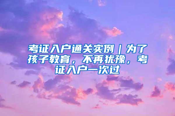 考证入户通关实例｜为了孩子教育，不再犹豫，考证入户一次过