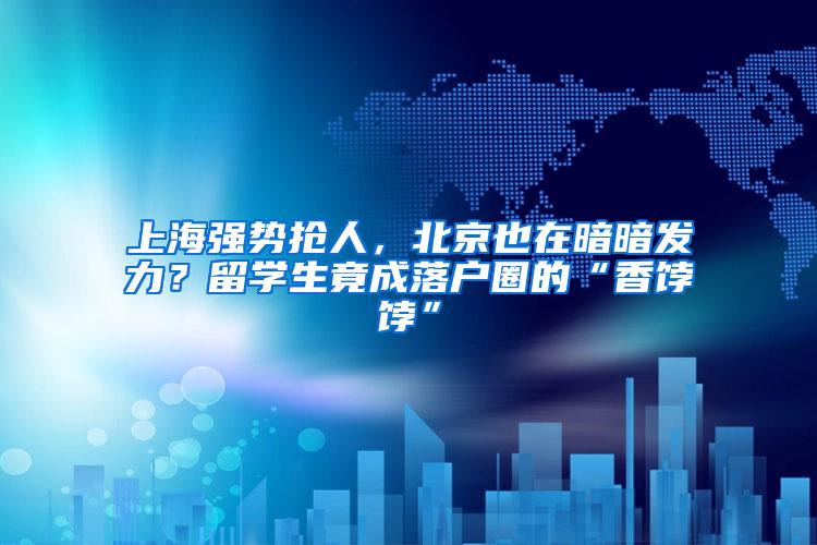 上海强势抢人，北京也在暗暗发力？留学生竟成落户圈的“香饽饽”