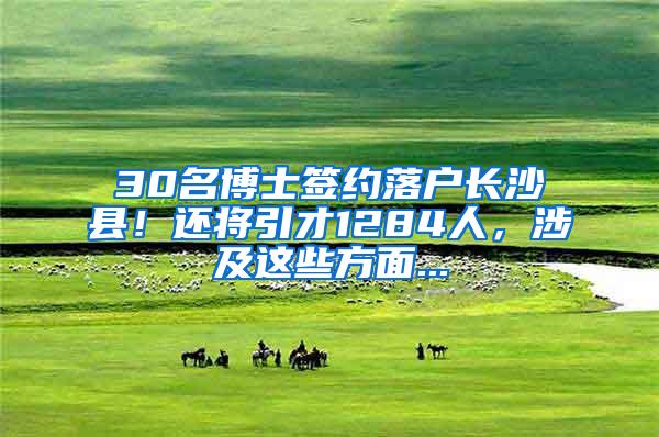30名博士签约落户长沙县！还将引才1284人，涉及这些方面...
