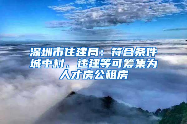 深圳市住建局：符合条件城中村、违建等可筹集为人才房公租房