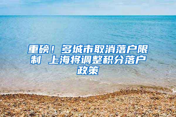 重磅！多城市取消落户限制 上海将调整积分落户政策