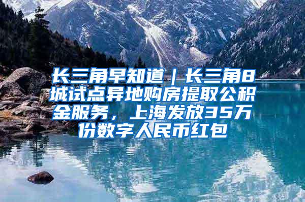 长三角早知道｜长三角8城试点异地购房提取公积金服务，上海发放35万份数字人民币红包