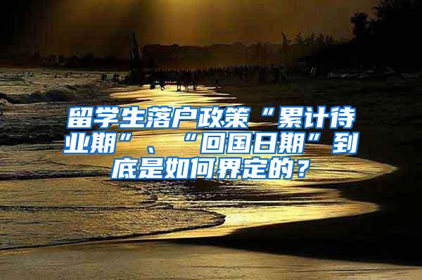 留学生落户政策“累计待业期”、“回国日期”到底是如何界定的？
