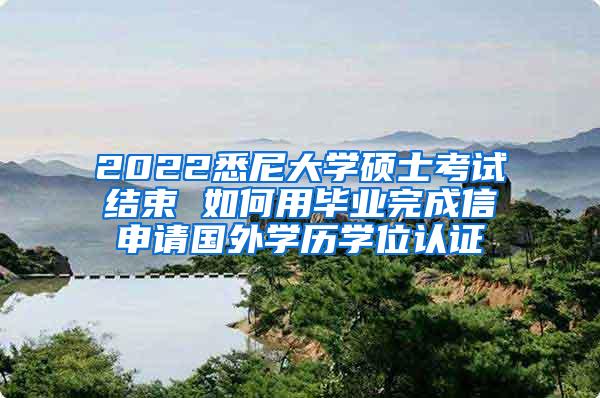 2022悉尼大学硕士考试结束 如何用毕业完成信申请国外学历学位认证