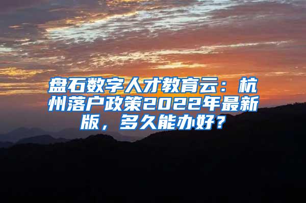 盘石数字人才教育云：杭州落户政策2022年最新版，多久能办好？