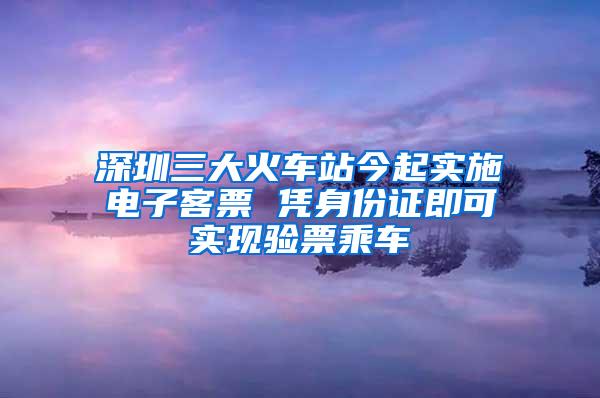 深圳三大火车站今起实施电子客票 凭身份证即可实现验票乘车