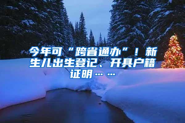 今年可“跨省通办”！新生儿出生登记、开具户籍证明……