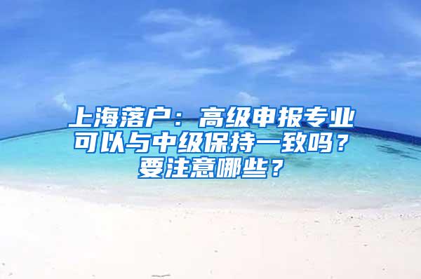 上海落户：高级申报专业可以与中级保持一致吗？要注意哪些？