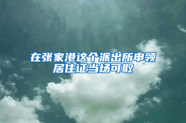 在张家港这个派出所申领居住证当场可取