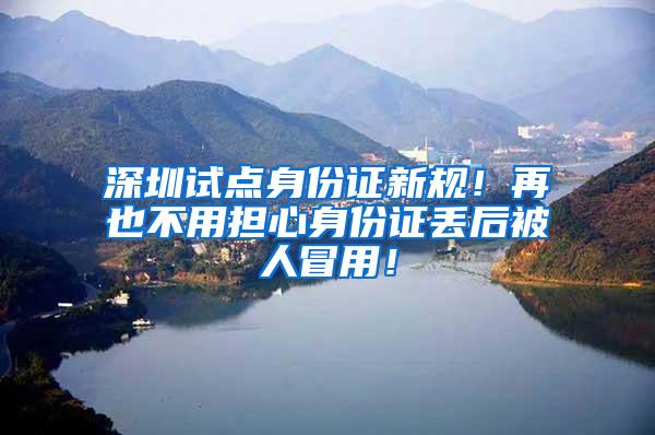深圳试点身份证新规！再也不用担心身份证丢后被人冒用！
