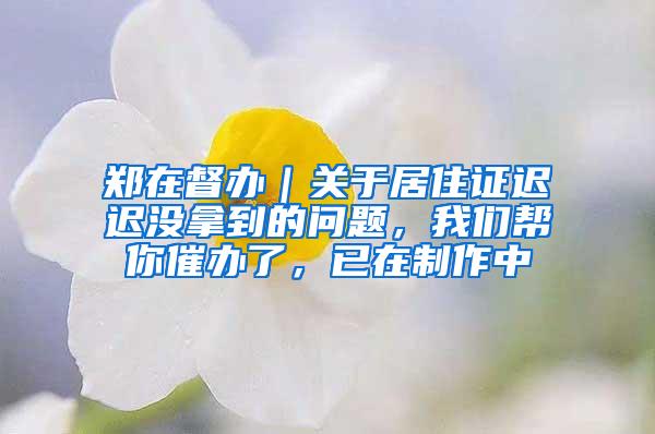 郑在督办｜关于居住证迟迟没拿到的问题，我们帮你催办了，已在制作中