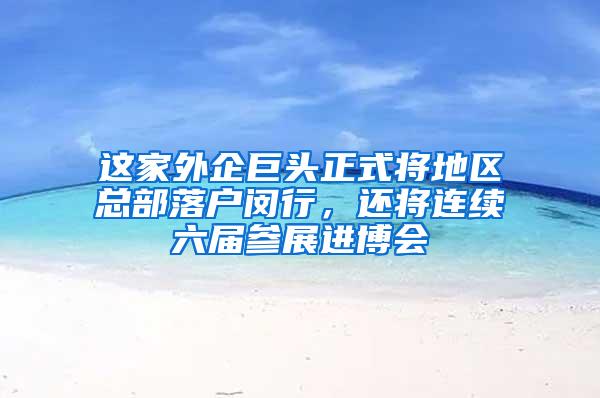 这家外企巨头正式将地区总部落户闵行，还将连续六届参展进博会