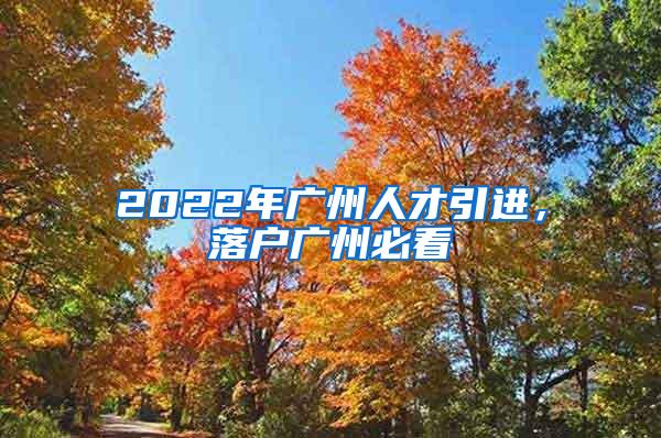 2022年广州人才引进，落户广州必看
