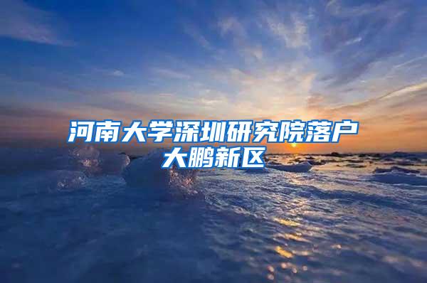 河南大学深圳研究院落户大鹏新区