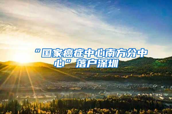 “国家癌症中心南方分中心”落户深圳