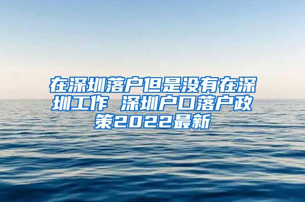 在深圳落户但是没有在深圳工作 深圳户口落户政策2022最新