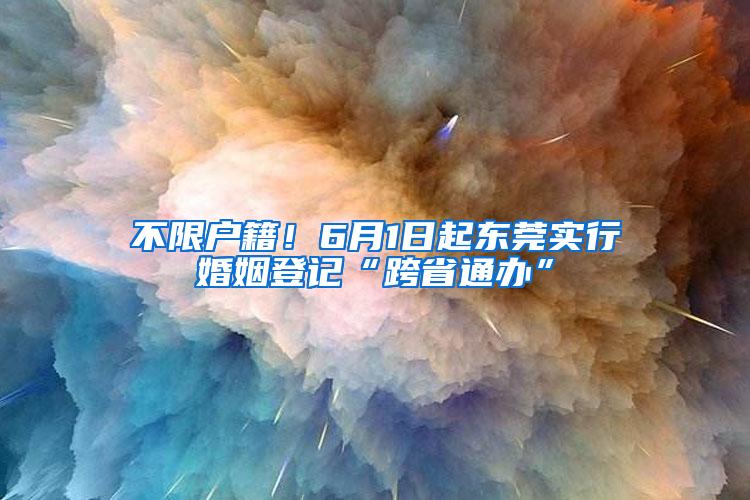 不限户籍！6月1日起东莞实行婚姻登记“跨省通办”