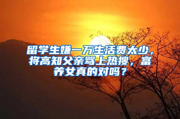 留学生嫌一万生活费太少，将高知父亲骂上热搜，富养女真的对吗？