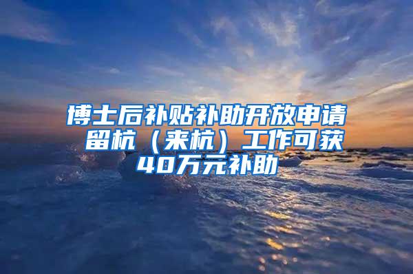 博士后补贴补助开放申请 留杭（来杭）工作可获40万元补助