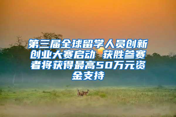 第三届全球留学人员创新创业大赛启动 获胜参赛者将获得最高50万元资金支持