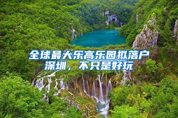 全球最大乐高乐园拟落户深圳，不只是好玩