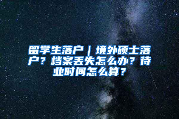 留学生落户｜境外硕士落户？档案丢失怎么办？待业时间怎么算？