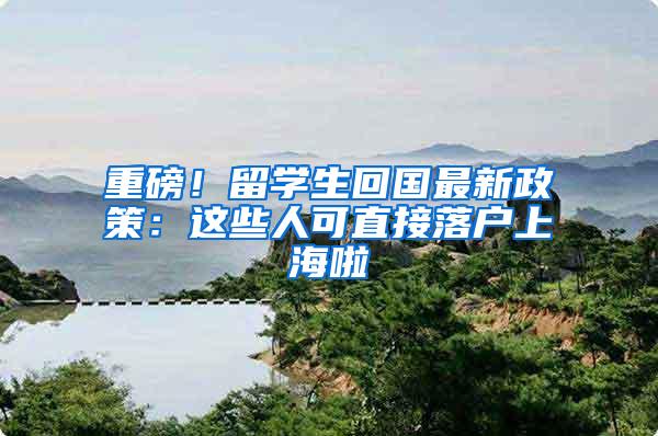 重磅！留学生回国最新政策：这些人可直接落户上海啦