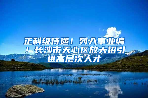 正科级待遇！列入事业编！长沙市天心区放大招引进高层次人才