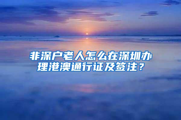 非深户老人怎么在深圳办理港澳通行证及签注？