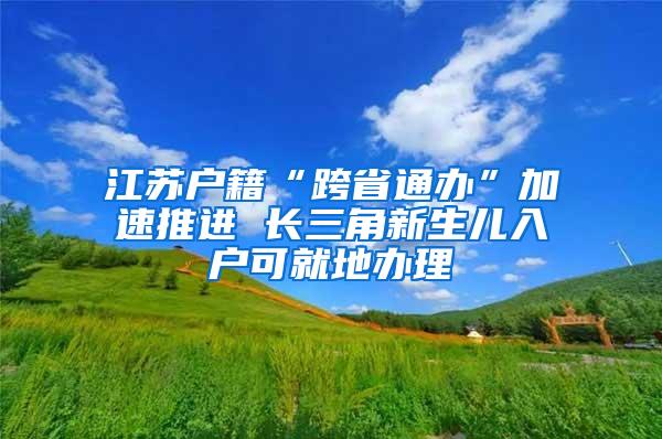 江苏户籍“跨省通办”加速推进 长三角新生儿入户可就地办理