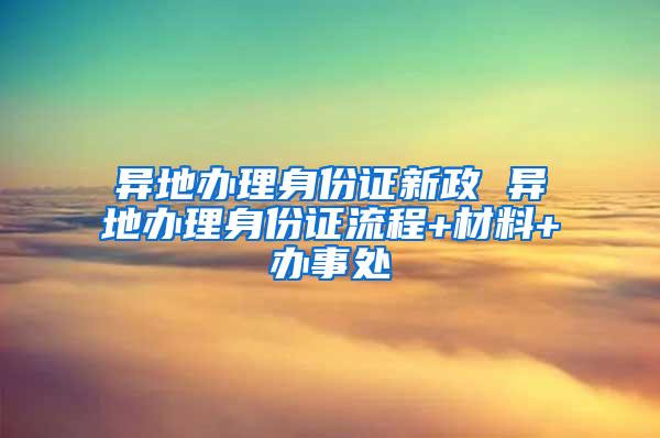 异地办理身份证新政 异地办理身份证流程+材料+办事处