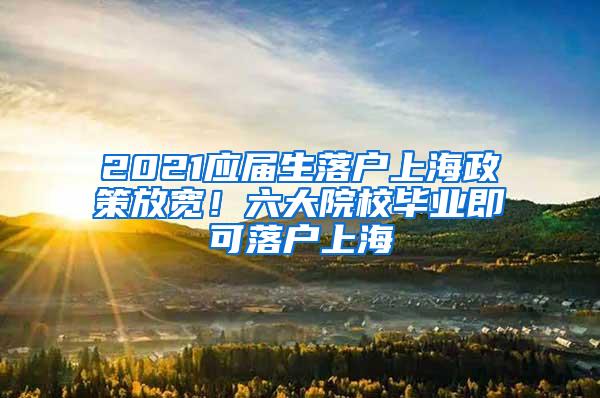 2021应届生落户上海政策放宽！六大院校毕业即可落户上海