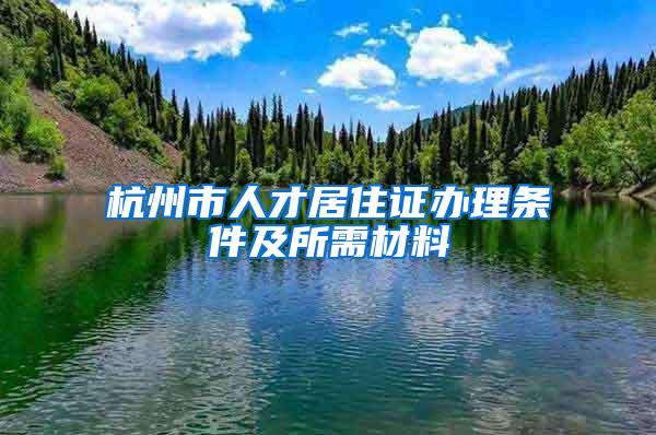杭州市人才居住证办理条件及所需材料