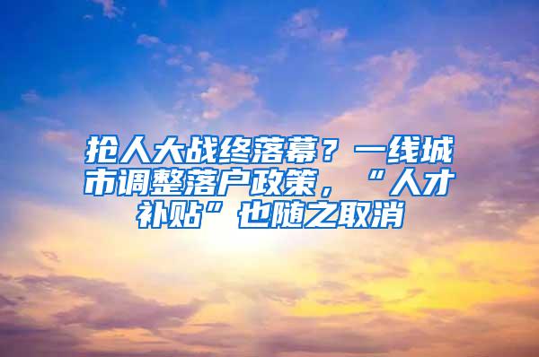 抢人大战终落幕？一线城市调整落户政策，“人才补贴”也随之取消