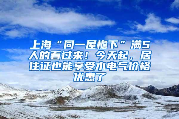 上海“同一屋檐下”满5人的看过来！今天起，居住证也能享受水电气价格优惠了
