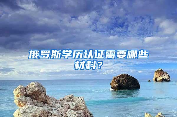 俄罗斯学历认证需要哪些材料？