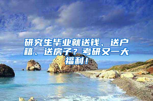 研究生毕业就送钱、送户籍、送房子？考研又一大福利！