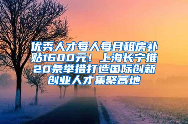 优秀人才每人每月租房补贴1600元！上海长宁推20条举措打造国际创新创业人才集聚高地