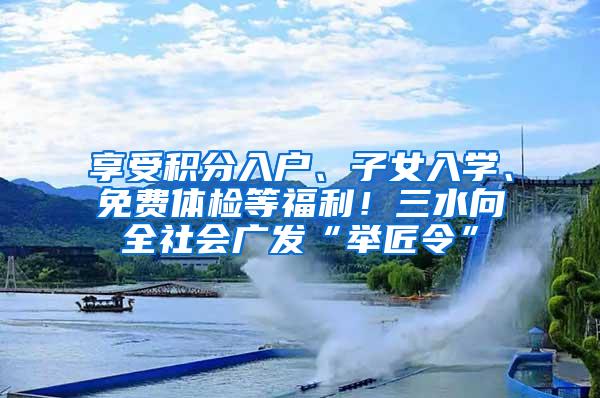 享受积分入户、子女入学、免费体检等福利！三水向全社会广发“举匠令”