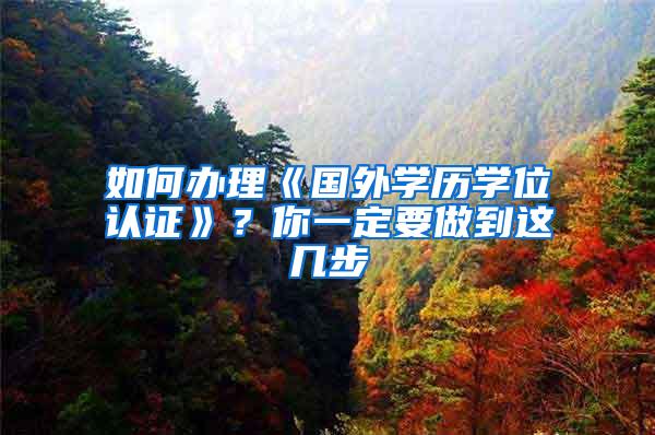 如何办理《国外学历学位认证》？你一定要做到这几步