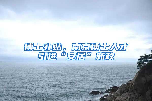博士补贴，南京博士人才引进“安居”新政