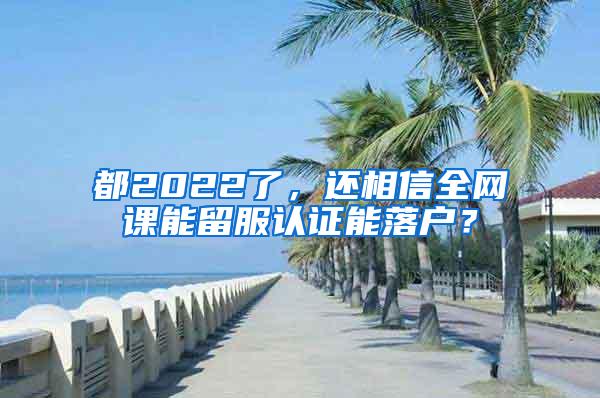 都2022了，还相信全网课能留服认证能落户？