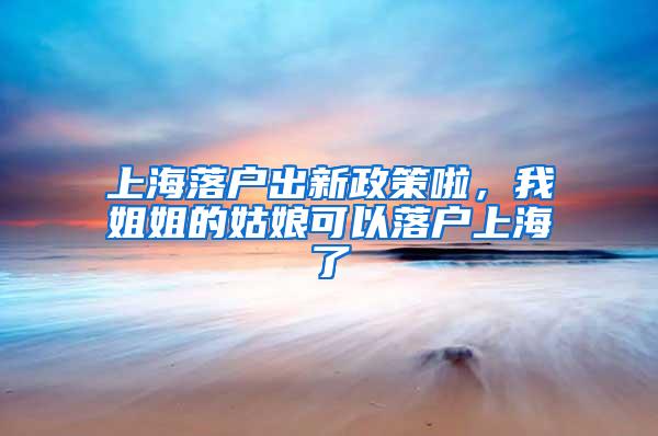 上海落户出新政策啦，我姐姐的姑娘可以落户上海了