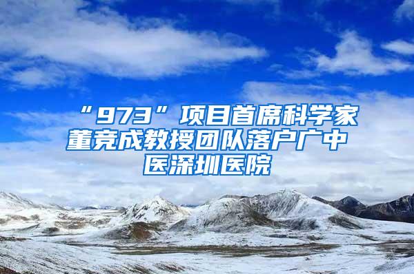 “973”项目首席科学家董竞成教授团队落户广中医深圳医院