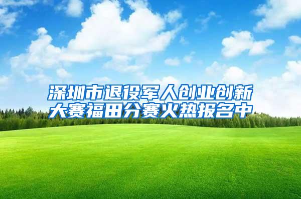 深圳市退役军人创业创新大赛福田分赛火热报名中