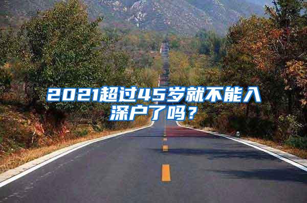 2021超过45岁就不能入深户了吗？